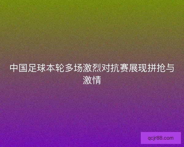 中国足球本轮多场激烈对抗赛展现拼抢与激情
