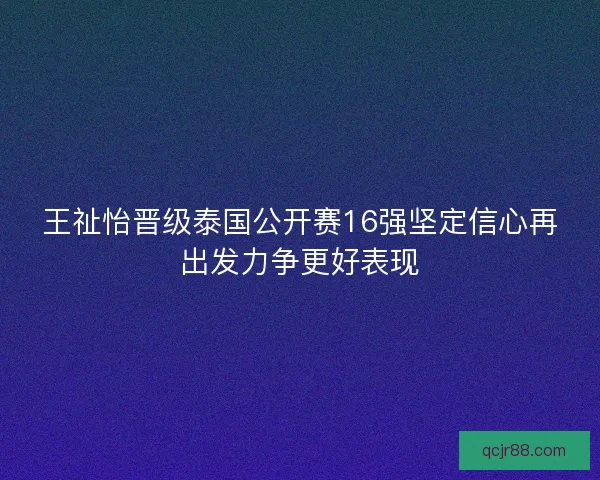 王祉怡晋级泰国公开赛16强坚定信心再出发力争更好表现