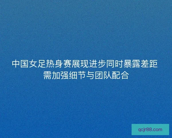 中国女足热身赛展现进步同时暴露差距 需加强细节与团队配合