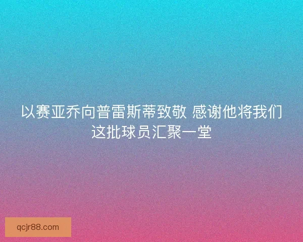 以赛亚乔向普雷斯蒂致敬 感谢他将我们这批球员汇聚一堂
