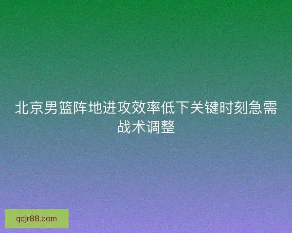 北京男篮阵地进攻效率低下关键时刻急需战术调整