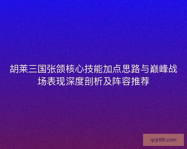 胡莱三国张颌核心技能加点思路与巅峰战场表现深度剖析及阵容推荐