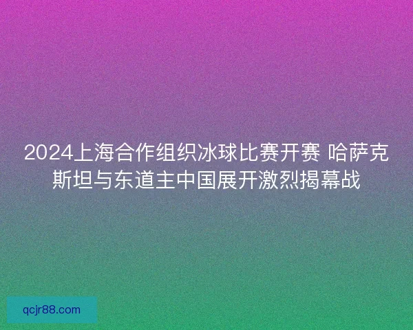 2024上海合作组织冰球比赛开赛 哈萨克斯坦与东道主中国展开激烈揭幕战