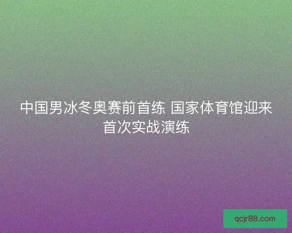 中国男冰冬奥赛前首练 国家体育馆迎来首次实战演练