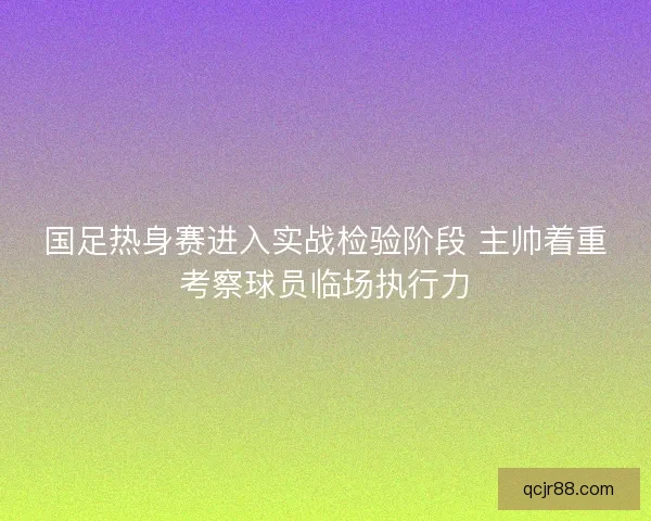 国足热身赛进入实战检验阶段 主帅着重考察球员临场执行力