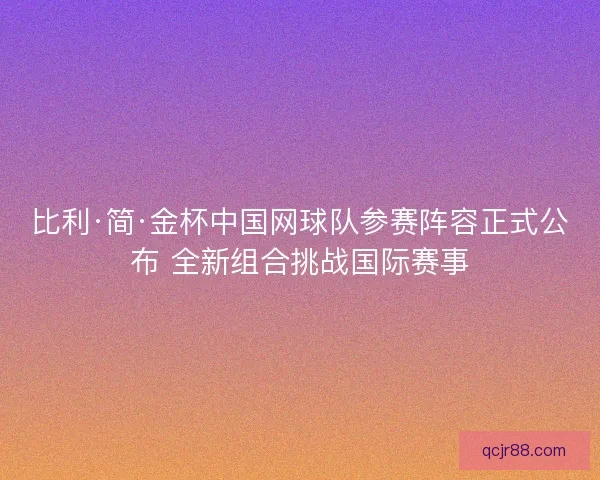 比利·简·金杯中国网球队参赛阵容正式公布 全新组合挑战国际赛事