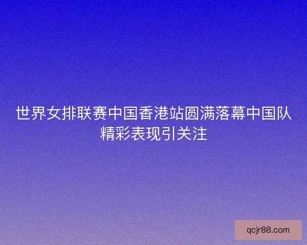 世界女排联赛中国香港站圆满落幕中国队精彩表现引关注