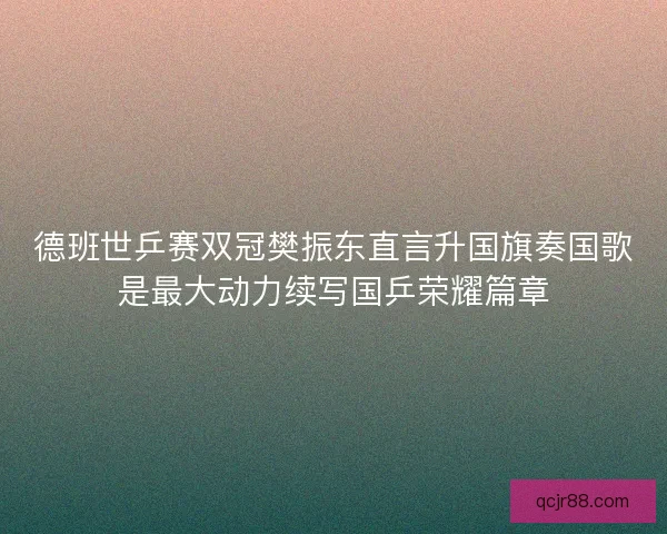 德班世乒赛双冠樊振东直言升国旗奏国歌是最大动力续写国乒荣耀篇章