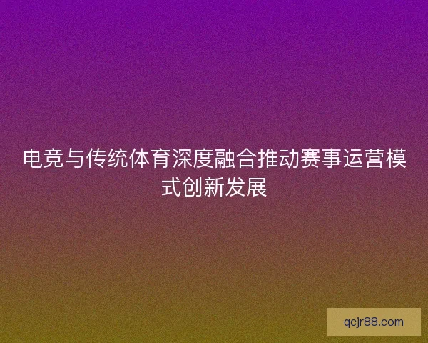 电竞与传统体育深度融合推动赛事运营模式创新发展