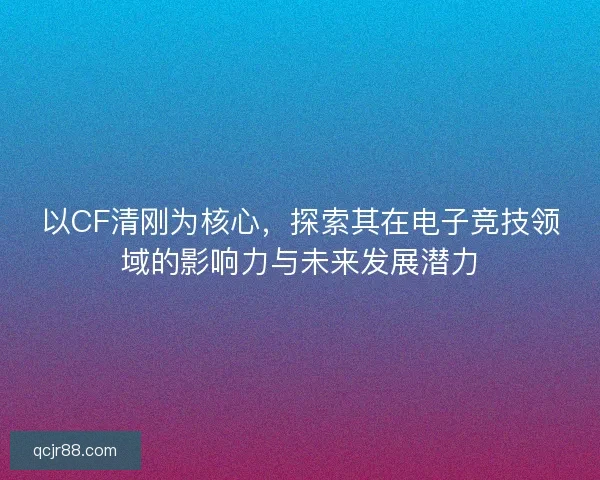 以CF清刚为核心，探索其在电子竞技领域的影响力与未来发展潜力