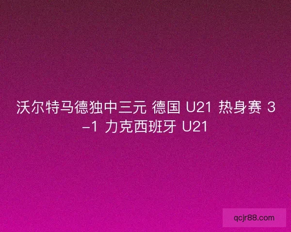沃尔特马德独中三元 德国 U21 热身赛 3-1 力克西班牙 U21
