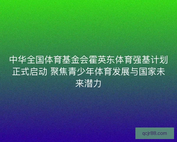 中华全国体育基金会霍英东体育强基计划正式启动 聚焦青少年体育发展与国家未来潜力