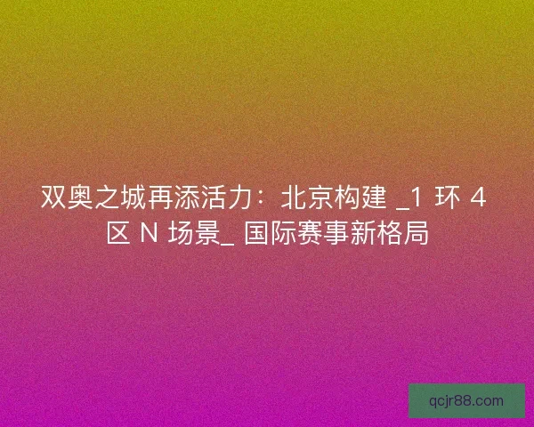 双奥之城再添活力：北京构建 _1 环 4 区 N 场景_ 国际赛事新格局
