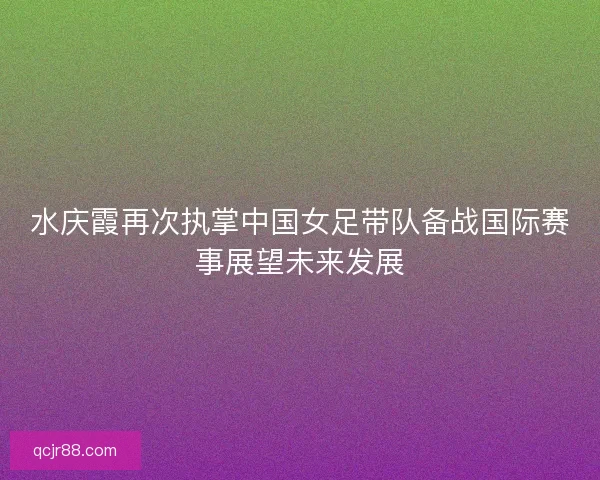 水庆霞再次执掌中国女足带队备战国际赛事展望未来发展