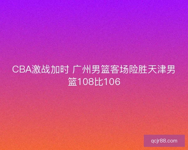 CBA激战加时 广州男篮客场险胜天津男篮108比106