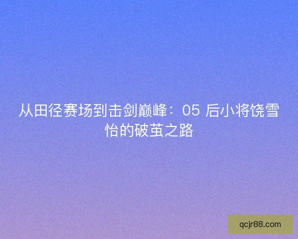 从田径赛场到击剑巅峰：05 后小将饶雪怡的破茧之路